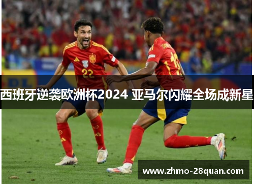 西班牙逆袭欧洲杯2024 亚马尔闪耀全场成新星 西班牙逆袭欧洲杯2024 亚马尔闪耀全场成新星