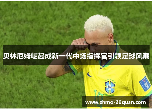 贝林厄姆崛起成新一代中场指挥官引领足球风潮 贝林厄姆崛起成新一代中场指挥官引领足球风潮