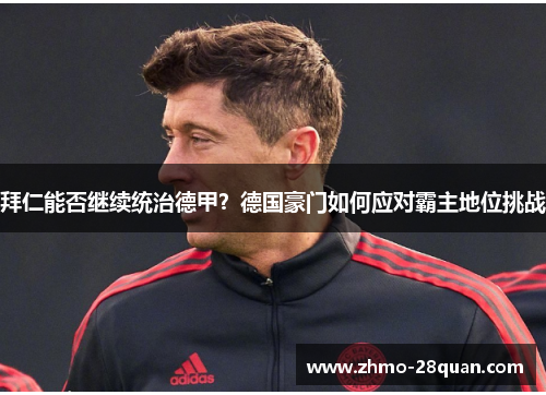 拜仁能否继续统治德甲?德国豪门如何应对霸主地位挑战 拜仁能否继续统治德甲?德国豪门如何应对霸主地位挑战
