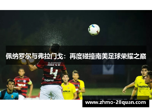 佩纳罗尔与弗拉门戈:再度碰撞南美足球荣耀之巅 佩纳罗尔与弗拉门戈:再度碰撞南美足球荣耀之巅