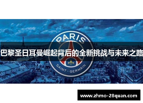 巴黎圣日耳曼崛起背后的全新挑战与未来之路 巴黎圣日耳曼崛起背后的全新挑战与未来之路