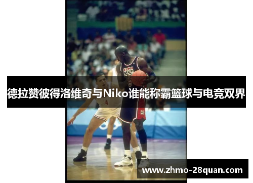 德拉赞彼得洛维奇与Niko谁能称霸篮球与电竞双界 德拉赞彼得洛维奇与Niko谁能称霸篮球与电竞双界